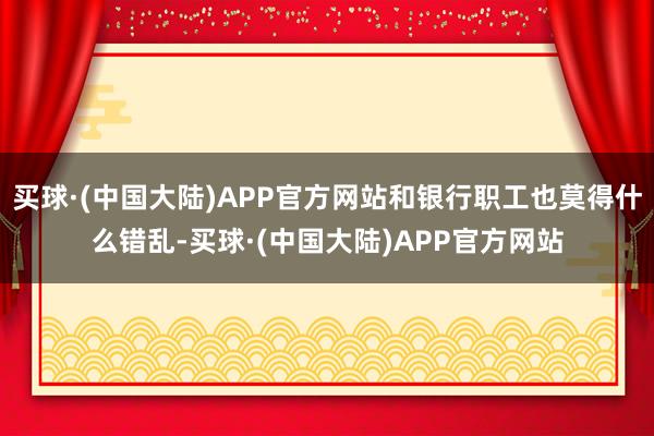 买球·(中国大陆)APP官方网站和银行职工也莫得什么错乱-买球·(中国大陆)APP官方网站