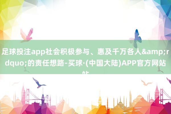 足球投注app社会积极参与、惠及千万各人&rdquo;的责任想路-买球·(中国大陆)APP官方网站