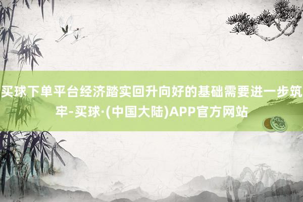 买球下单平台经济踏实回升向好的基础需要进一步筑牢-买球·(中国大陆)APP官方网站
