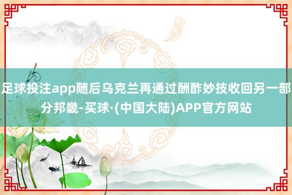 足球投注app随后乌克兰再通过酬酢妙技收回另一部分邦畿-买球·(中国大陆)APP官方网站