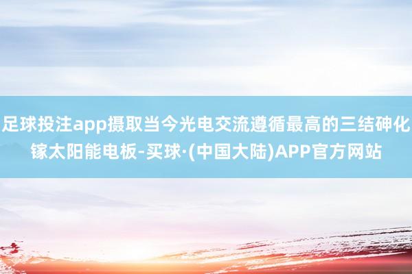 足球投注app摄取当今光电交流遵循最高的三结砷化镓太阳能电板-买球·(中国大陆)APP官方网站
