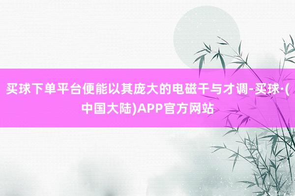 买球下单平台便能以其庞大的电磁干与才调-买球·(中国大陆)APP官方网站