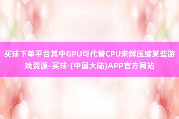买球下单平台其中GPU可代替CPU来解压缩某些游戏资源-买球·(中国大陆)APP官方网站