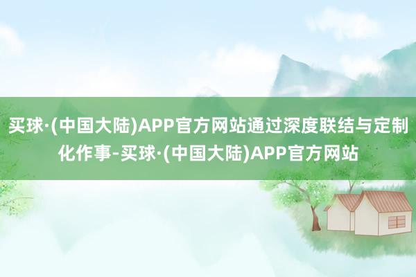 买球·(中国大陆)APP官方网站通过深度联结与定制化作事-买球·(中国大陆)APP官方网站