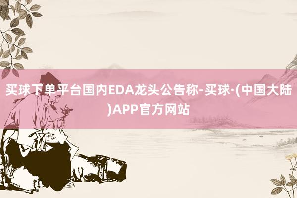 买球下单平台国内EDA龙头公告称-买球·(中国大陆)APP官方网站