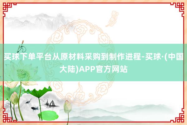 买球下单平台从原材料采购到制作进程-买球·(中国大陆)APP官方网站