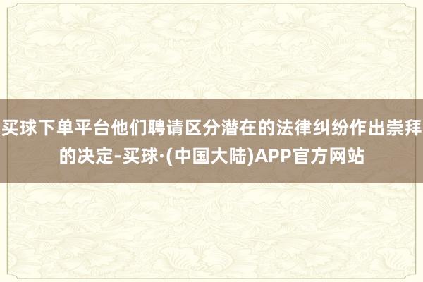 买球下单平台他们聘请区分潜在的法律纠纷作出崇拜的决定-买球·(中国大陆)APP官方网站