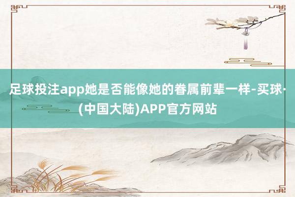 足球投注app她是否能像她的眷属前辈一样-买球·(中国大陆)APP官方网站
