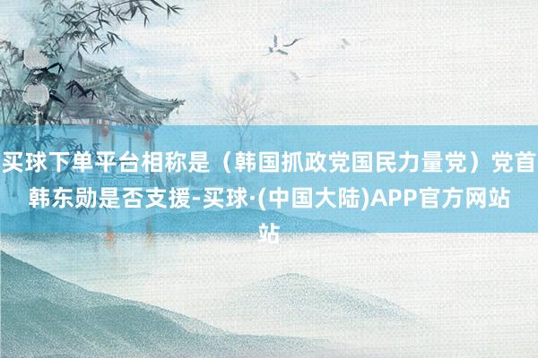 买球下单平台相称是（韩国抓政党国民力量党）党首韩东勋是否支援-买球·(中国大陆)APP官方网站