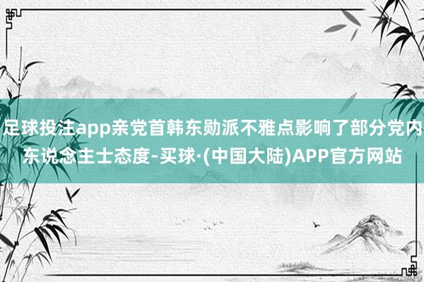 足球投注app亲党首韩东勋派不雅点影响了部分党内东说念主士态度-买球·(中国大陆)APP官方网站
