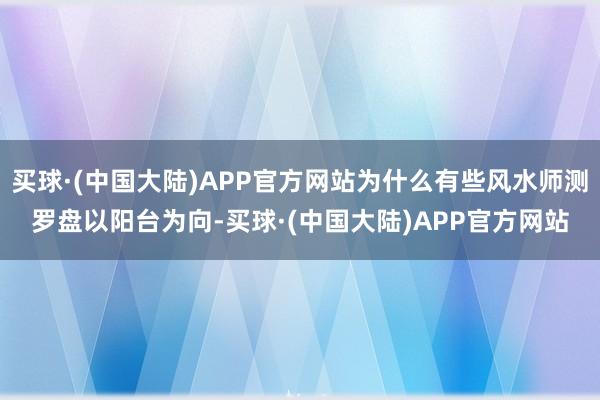 买球·(中国大陆)APP官方网站为什么有些风水师测罗盘以阳台为向-买球·(中国大陆)APP官方网站