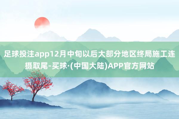 足球投注app12月中旬以后大部分地区终局施工连摄取尾-买球·(中国大陆)APP官方网站