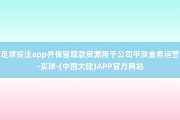 足球投注app并保留现款资源用于公司平淡业务运营-买球·(中国大陆)APP官方网站