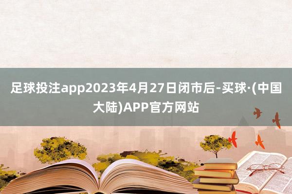 足球投注app2023年4月27日闭市后-买球·(中国大陆)APP官方网站