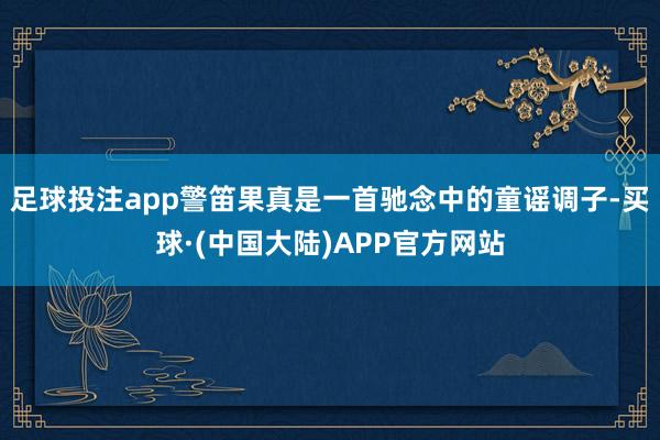 足球投注app警笛果真是一首驰念中的童谣调子-买球·(中国大陆)APP官方网站