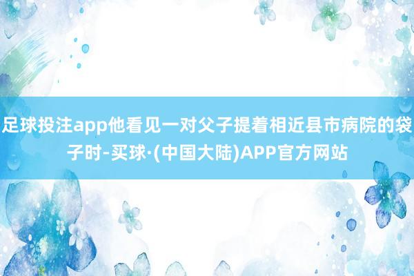 足球投注app他看见一对父子提着相近县市病院的袋子时-买球·(中国大陆)APP官方网站