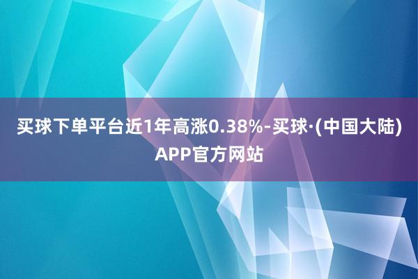 买球下单平台近1年高涨0.38%-买球·(中国大陆)APP官方网站