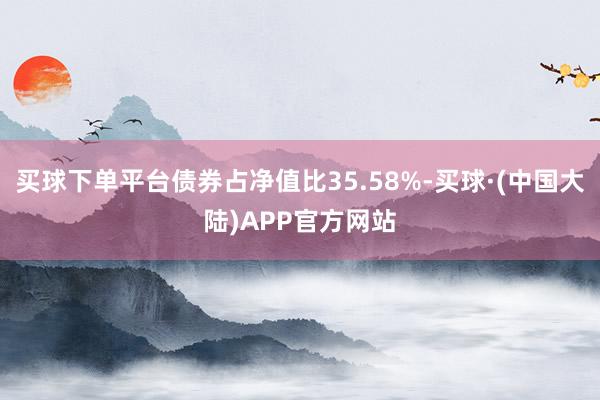买球下单平台债券占净值比35.58%-买球·(中国大陆)APP官方网站