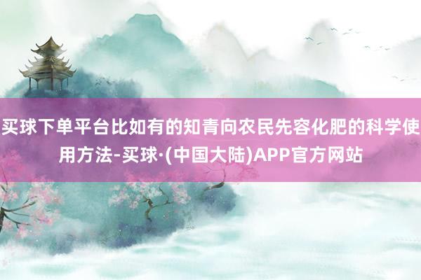 买球下单平台比如有的知青向农民先容化肥的科学使用方法-买球·(中国大陆)APP官方网站