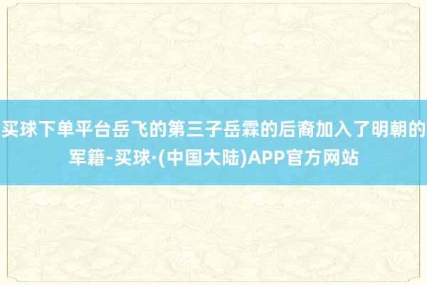 买球下单平台岳飞的第三子岳霖的后裔加入了明朝的军籍-买球·(中国大陆)APP官方网站