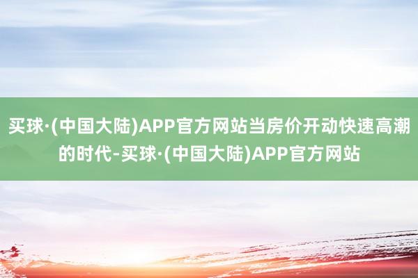 买球·(中国大陆)APP官方网站当房价开动快速高潮的时代-买球·(中国大陆)APP官方网站