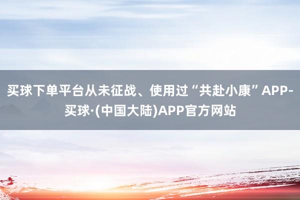 买球下单平台从未征战、使用过“共赴小康”APP-买球·(中国大陆)APP官方网站