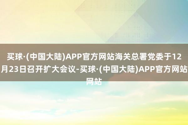 买球·(中国大陆)APP官方网站海关总署党委于12月23日召开扩大会议-买球·(中国大陆)APP官方网站
