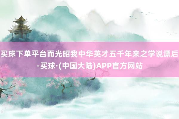 买球下单平台而光昭我中华英才五千年来之学说漂后-买球·(中国大陆)APP官方网站
