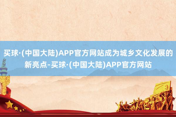 买球·(中国大陆)APP官方网站成为城乡文化发展的新亮点-买球·(中国大陆)APP官方网站