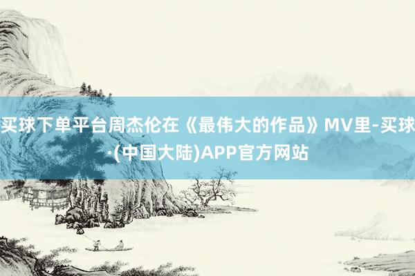 买球下单平台周杰伦在《最伟大的作品》MV里-买球·(中国大陆)APP官方网站