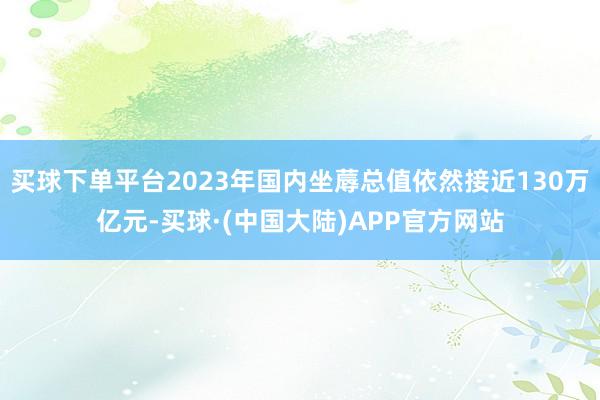 买球下单平台2023年国内坐蓐总值依然接近130万亿元-买球·(中国大陆)APP官方网站