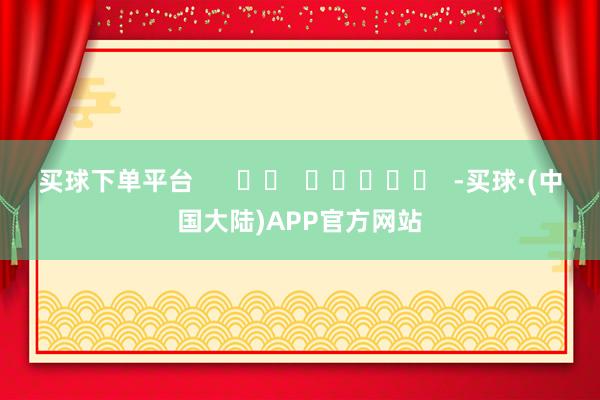 买球下单平台      		  					  -买球·(中国大陆)APP官方网站