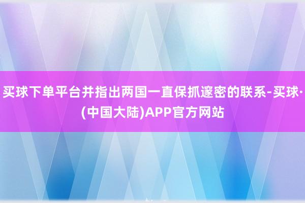 买球下单平台并指出两国一直保抓邃密的联系-买球·(中国大陆)APP官方网站