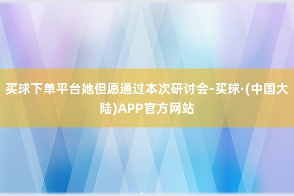 买球下单平台她但愿通过本次研讨会-买球·(中国大陆)APP官方网站