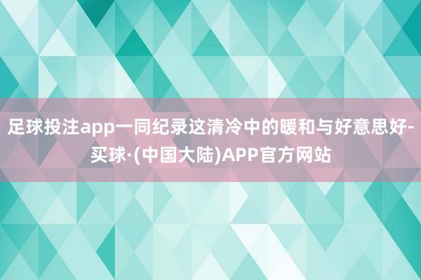 足球投注app一同纪录这清冷中的暖和与好意思好-买球·(中国大陆)APP官方网站