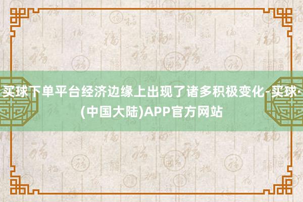 买球下单平台经济边缘上出现了诸多积极变化-买球·(中国大陆)APP官方网站