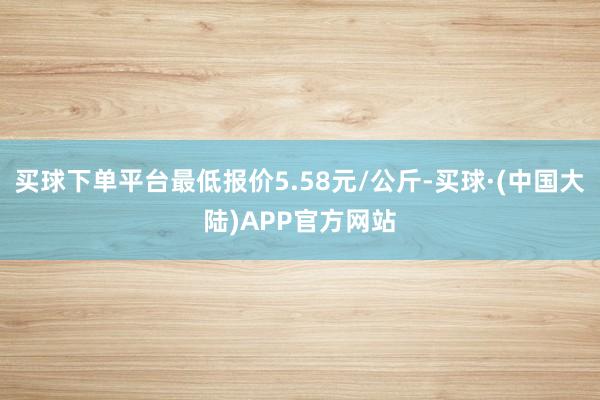 买球下单平台最低报价5.58元/公斤-买球·(中国大陆)APP官方网站