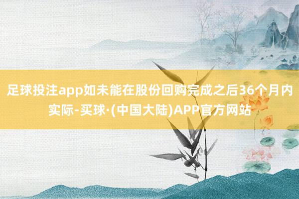 足球投注app如未能在股份回购完成之后36个月内实际-买球·(中国大陆)APP官方网站