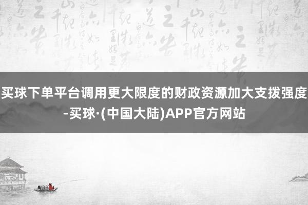 买球下单平台调用更大限度的财政资源加大支拨强度-买球·(中国大陆)APP官方网站
