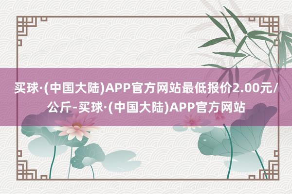 买球·(中国大陆)APP官方网站最低报价2.00元/公斤-买球·(中国大陆)APP官方网站