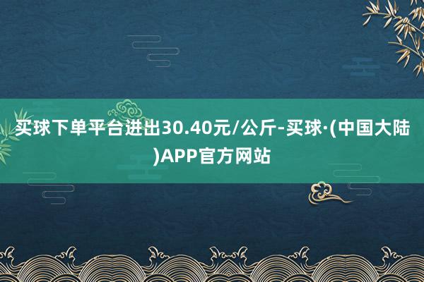 买球下单平台进出30.40元/公斤-买球·(中国大陆)APP官方网站