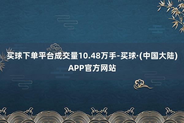 买球下单平台成交量10.48万手-买球·(中国大陆)APP官方网站