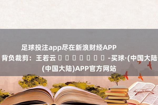 足球投注app尽在新浪财经APP            						背负裁剪：王若云 							-买球·(中国大陆)APP官方网站
