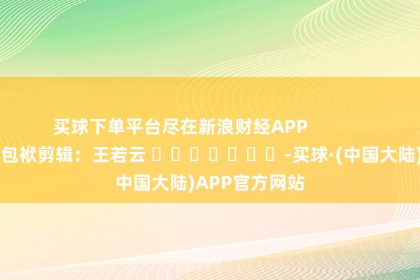 买球下单平台尽在新浪财经APP            						包袱剪辑：王若云 							-买球·(中国大陆)APP官方网站