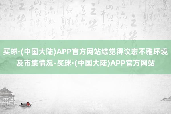 买球·(中国大陆)APP官方网站综觉得议宏不雅环境及市集情况-买球·(中国大陆)APP官方网站