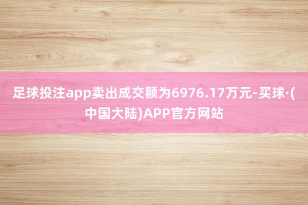 足球投注app卖出成交额为6976.17万元-买球·(中国大陆)APP官方网站