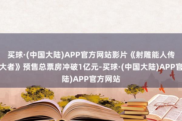 买球·(中国大陆)APP官方网站影片《射雕能人传：侠之大者》预售总票房冲破1亿元-买球·(中国大陆)APP官方网站