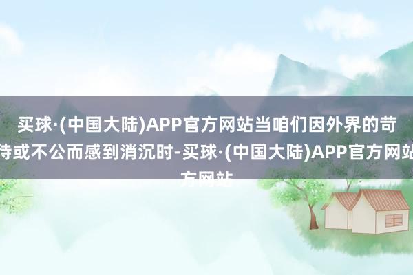 买球·(中国大陆)APP官方网站当咱们因外界的苛待或不公而感到消沉时-买球·(中国大陆)APP官方网站