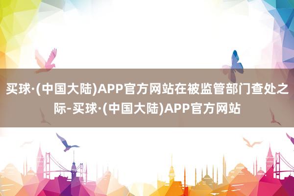 买球·(中国大陆)APP官方网站在被监管部门查处之际-买球·(中国大陆)APP官方网站