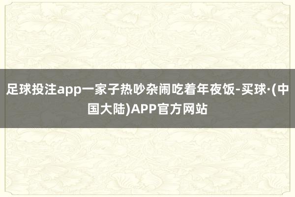 足球投注app一家子热吵杂闹吃着年夜饭-买球·(中国大陆)APP官方网站
